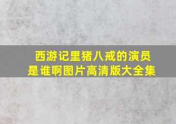 西游记里猪八戒的演员是谁啊图片高清版大全集