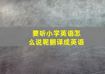 要听小学英语怎么说呢翻译成英语