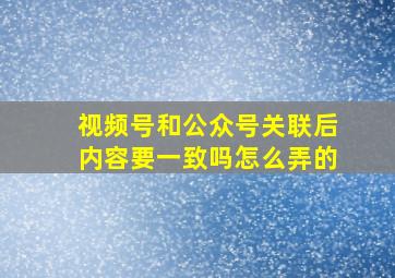 视频号和公众号关联后内容要一致吗怎么弄的