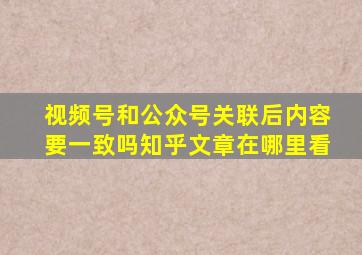 视频号和公众号关联后内容要一致吗知乎文章在哪里看