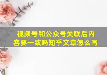 视频号和公众号关联后内容要一致吗知乎文章怎么写