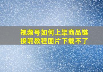 视频号如何上架商品链接呢教程图片下载不了