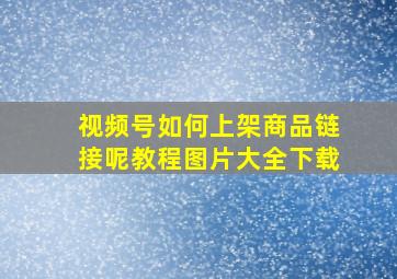 视频号如何上架商品链接呢教程图片大全下载