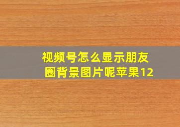 视频号怎么显示朋友圈背景图片呢苹果12