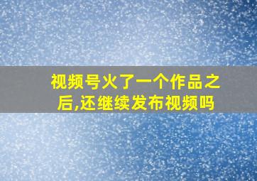 视频号火了一个作品之后,还继续发布视频吗