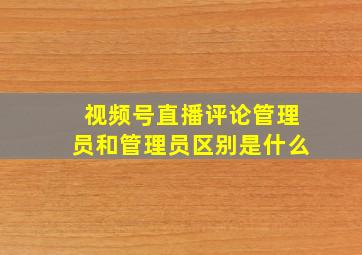 视频号直播评论管理员和管理员区别是什么