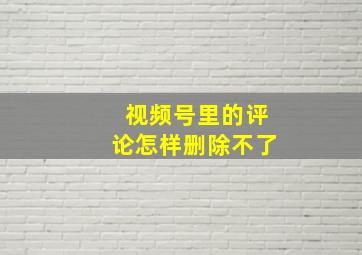 视频号里的评论怎样删除不了