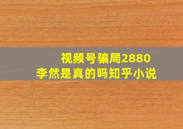 视频号骗局2880李然是真的吗知乎小说