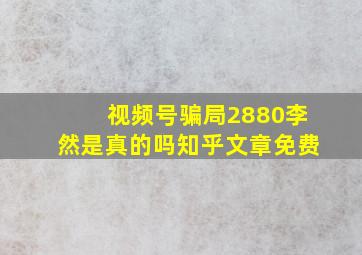 视频号骗局2880李然是真的吗知乎文章免费