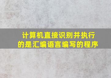 计算机直接识别并执行的是汇编语言编写的程序