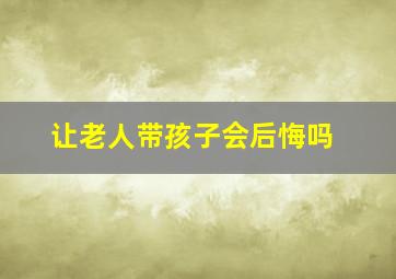 让老人带孩子会后悔吗