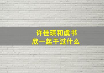 许佳琪和虞书欣一起干过什么