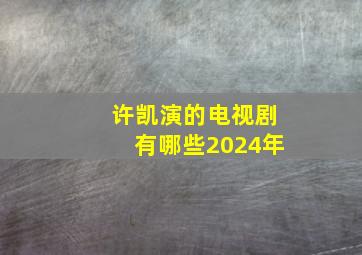 许凯演的电视剧有哪些2024年