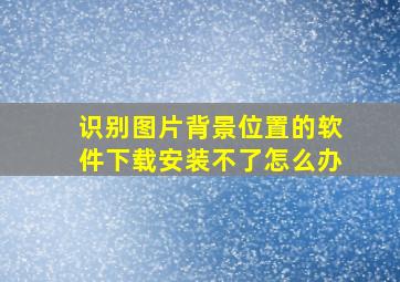 识别图片背景位置的软件下载安装不了怎么办