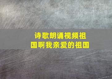 诗歌朗诵视频祖国啊我亲爱的祖国