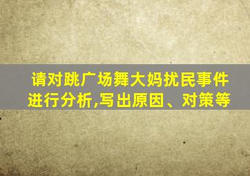 请对跳广场舞大妈扰民事件进行分析,写出原因、对策等