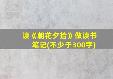 读《朝花夕拾》做读书笔记(不少于300字)