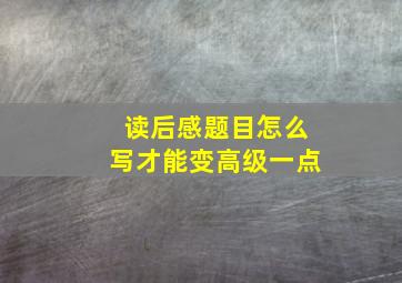 读后感题目怎么写才能变高级一点