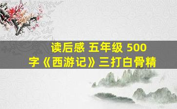 读后感 五年级 500字《西游记》三打白骨精