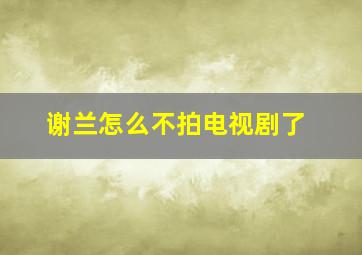 谢兰怎么不拍电视剧了