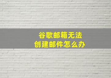 谷歌邮箱无法创建邮件怎么办