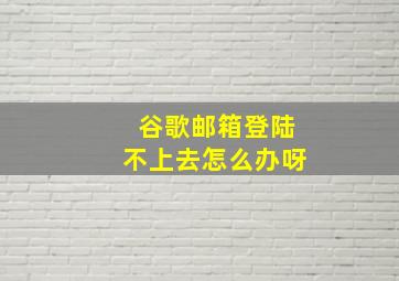 谷歌邮箱登陆不上去怎么办呀