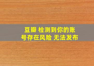 豆瓣 检测到你的账号存在风险 无法发布