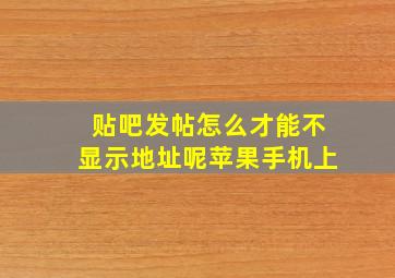 贴吧发帖怎么才能不显示地址呢苹果手机上