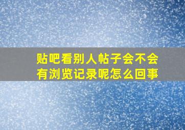 贴吧看别人帖子会不会有浏览记录呢怎么回事