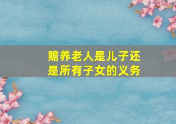 赡养老人是儿子还是所有子女的义务