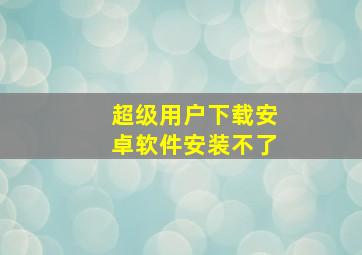 超级用户下载安卓软件安装不了