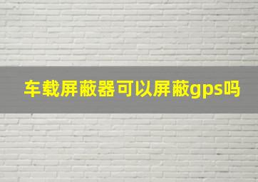 车载屏蔽器可以屏蔽gps吗