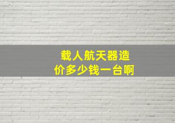 载人航天器造价多少钱一台啊