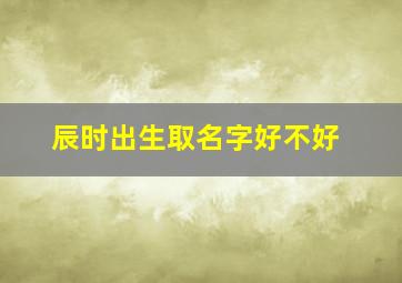 辰时出生取名字好不好