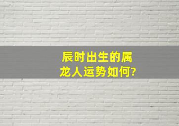 辰时出生的属龙人运势如何?