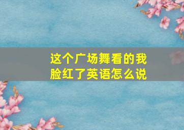 这个广场舞看的我脸红了英语怎么说