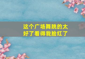 这个广场舞跳的太好了看得我脸红了