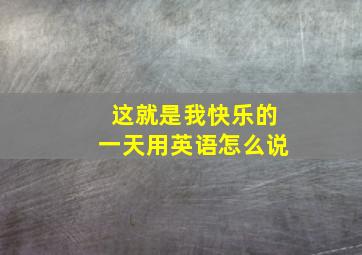 这就是我快乐的一天用英语怎么说