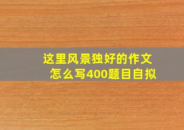 这里风景独好的作文怎么写400题目自拟