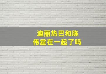 迪丽热巴和陈伟霆在一起了吗