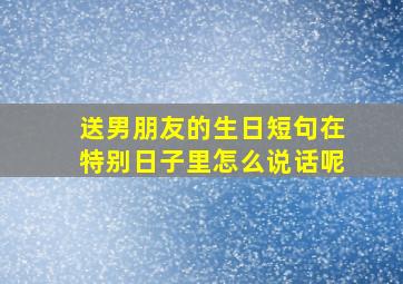 送男朋友的生日短句在特别日子里怎么说话呢