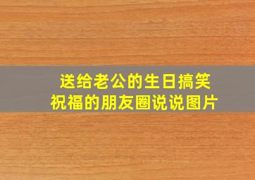 送给老公的生日搞笑祝福的朋友圈说说图片