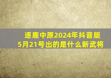 逐鹿中原2024年抖音版5月21号出的是什么新武将