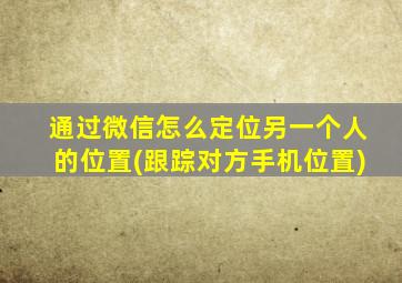 通过微信怎么定位另一个人的位置(跟踪对方手机位置)