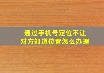 通过手机号定位不让对方知道位置怎么办理