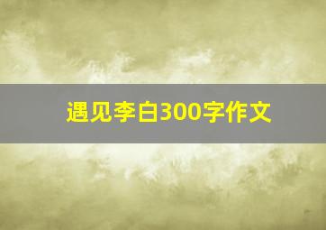 遇见李白300字作文