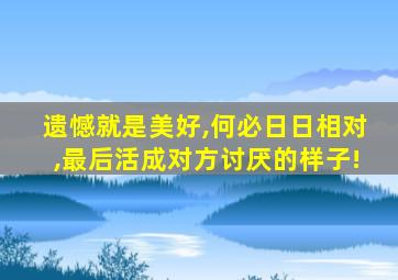 遗憾就是美好,何必日日相对,最后活成对方讨厌的样子!