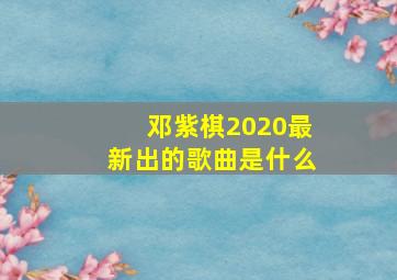 邓紫棋2020最新出的歌曲是什么