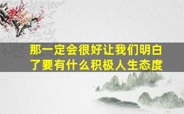 那一定会很好让我们明白了要有什么积极人生态度