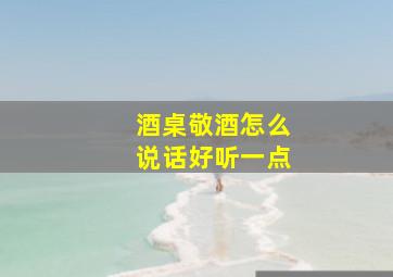 酒桌敬酒怎么说话好听一点